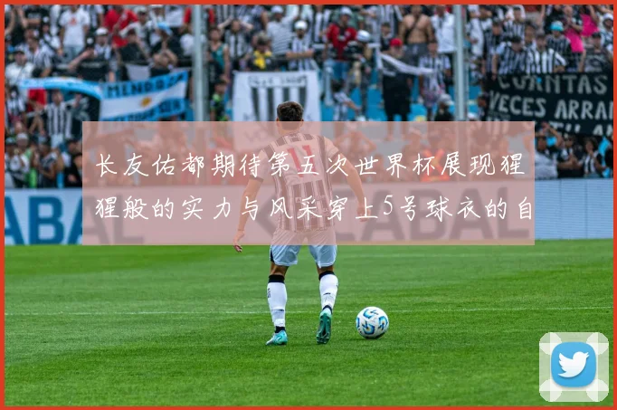 长友佑都期待第五次世界杯展现猩猩般的实力与风采穿上5号球衣的自豪感