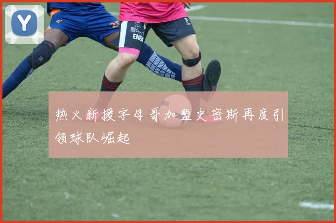 热火新援字母哥加盟史密斯再度引领球队崛起