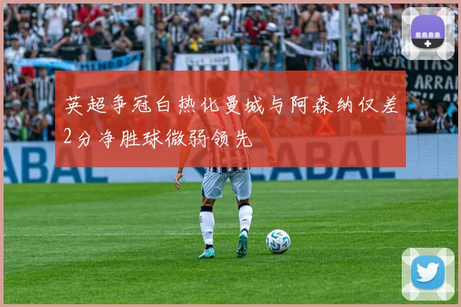 英超争冠白热化曼城与阿森纳仅差2分净胜球微弱领先