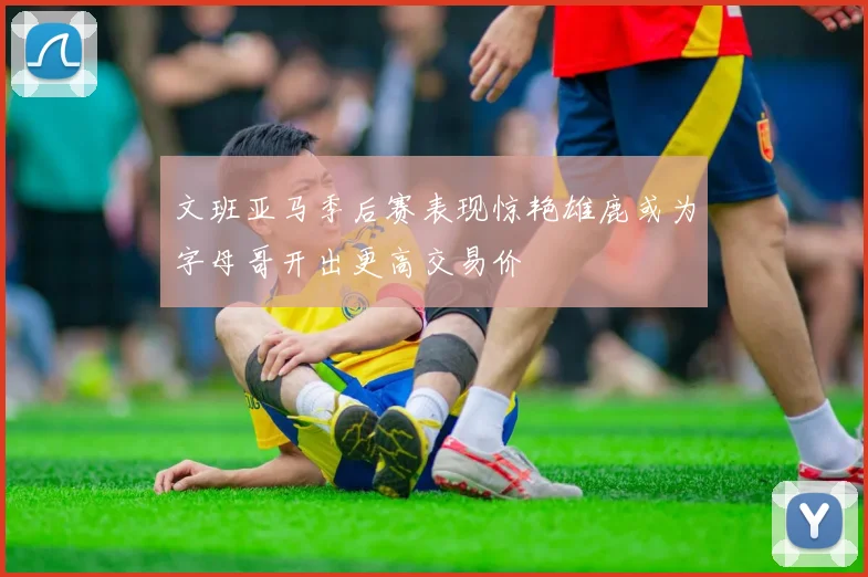 文班亚马季后赛表现惊艳雄鹿或为字母哥开出更高交易价