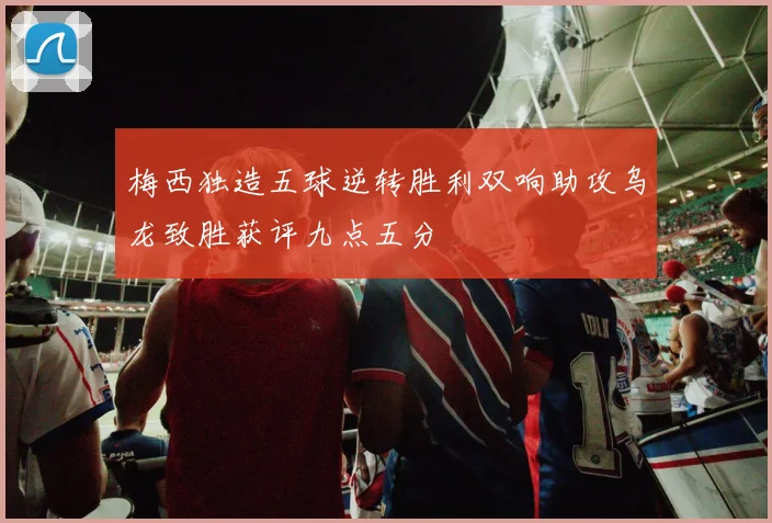 梅西独造五球逆转胜利双响助攻乌龙致胜获评九点五分