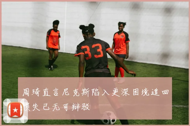周琦直言尼克斯陷入更深困境追回损失已无可辩驳