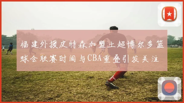 福建外援皮特森加盟土超博尔多篮球会联赛时间与CBA重叠引发关注