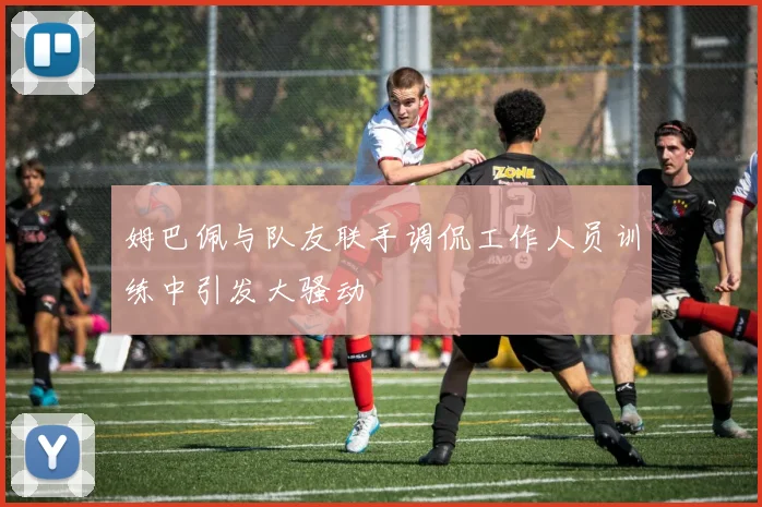 姆巴佩与队友联手调侃工作人员训练中引发大骚动