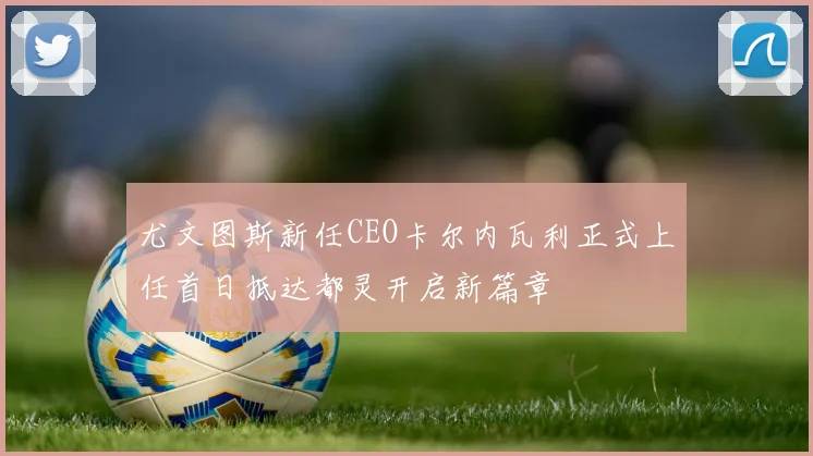 尤文图斯新任CEO卡尔内瓦利正式上任首日抵达都灵开启新篇章